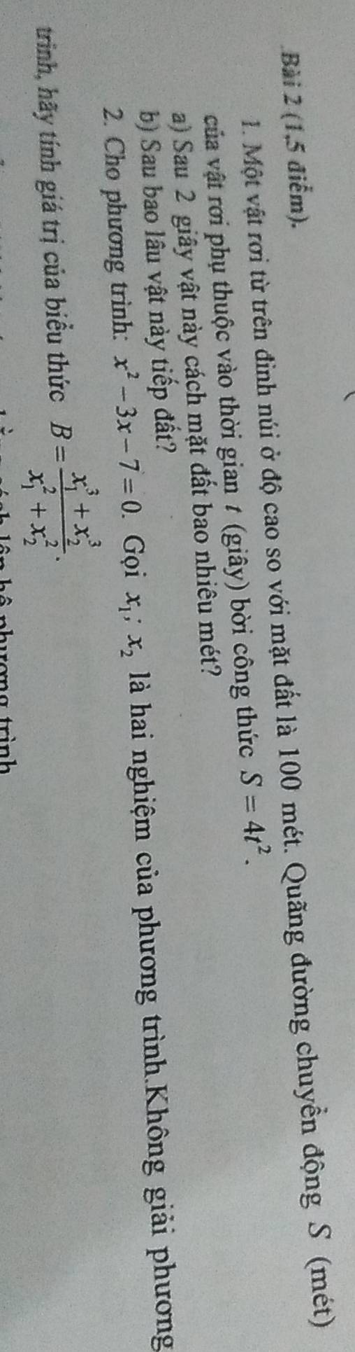 (1,5 điểm). 
1. Một vật rơi từ trên đinh núi ở độ cao so với mặt đất là 100 mét. Quãng đường chuyển động S (mét) 
của vật rời phụ thuộc vào thời gian t (giây) bời công thức S=4t^2. 
a) Sau 2 giây vật này cách mặt đất bao nhiêu mét? 
b) Sau bao lâu vật này tiếp đất? 
2. Cho phương trình: x^2-3x-7=0 Gọi x_1; x_2 là hai nghiệm của phương trình.Không giải phương 
trinh, hãy tính giá trị của biểu thức B=frac (x_1)^3+x_2^3(x_1)^2+x_2^2.