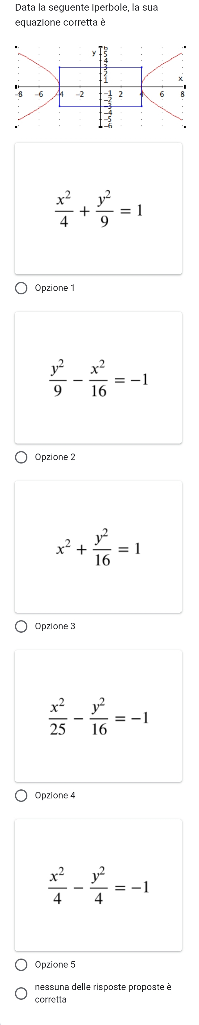 Data la seguente iperbole, la sua
equazione corretta è
 x^2/4 + y^2/9 =1
Opzione 1
 y^2/9 - x^2/16 =-1
Opzione 2
x^2+ y^2/16 =1
Opzione 3
 x^2/25 - y^2/16 =-1
Opzione 4
 x^2/4 - y^2/4 =-1
Opzione 5
nessuna delle risposte proposte è
corretta