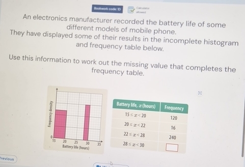 Bookwork codle: ID sicery Calcuta t
An electronics manufacturer recorded the battery life of some
different models of mobile phone.
They have displayed some of their results in the incomplete histogram
and frequency table below.
Use this information to work out the missing value that completes the
frequency table.
Battery life (hours) 
revious