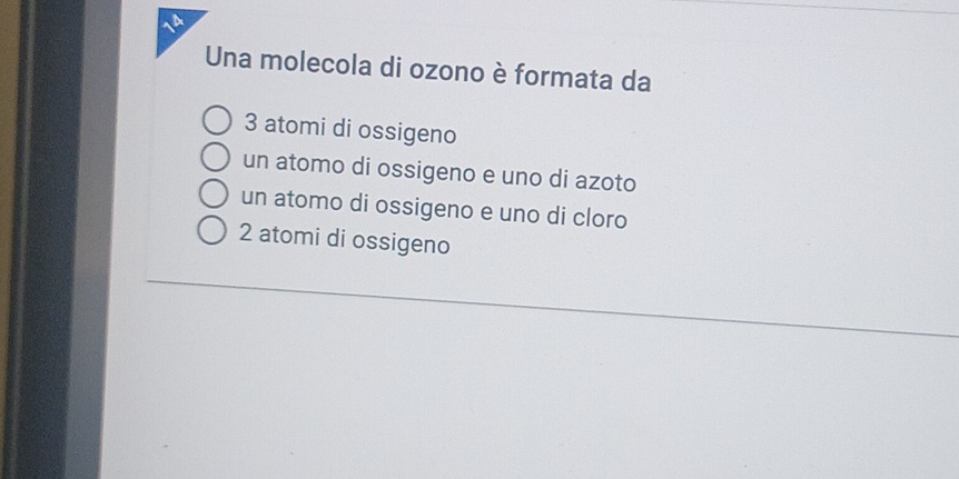 Una molecola di ozono è formata da
3 atomi di ossigeno
un atomo di ossigeno e uno di azoto
un atomo di ossigeno e uno di cloro
2 atomi di ossigeno