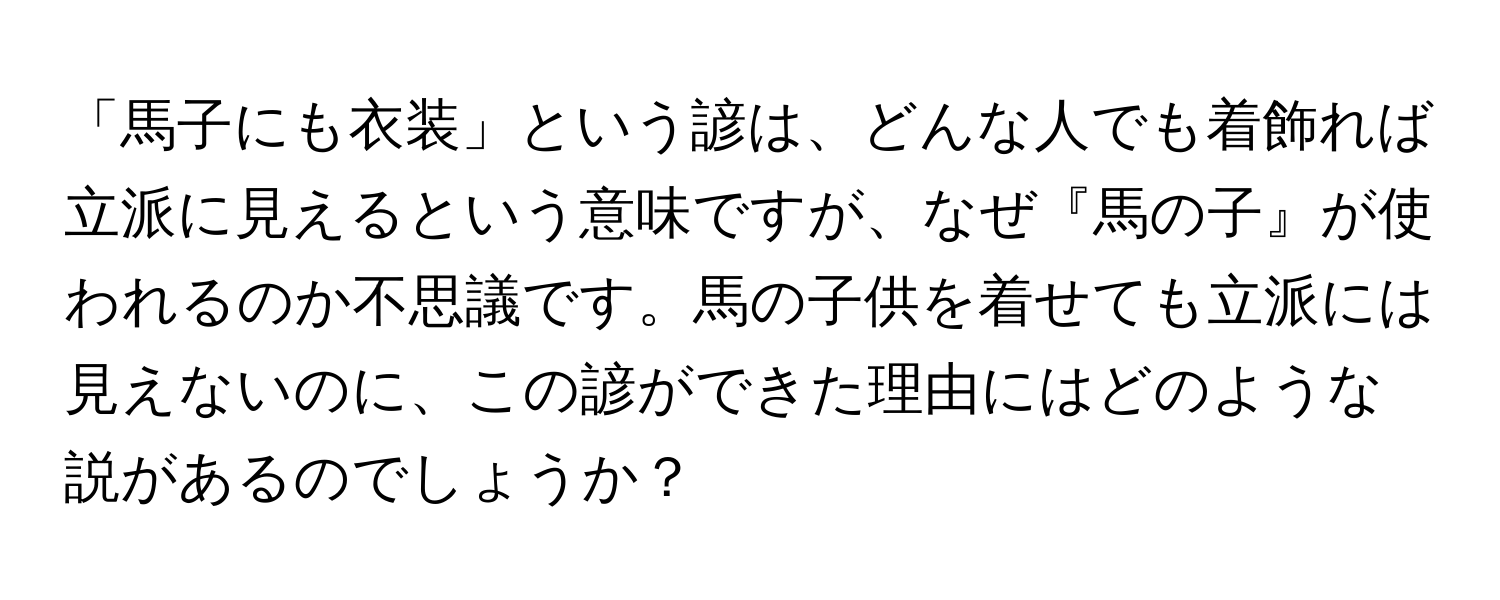 「馬子にも衣装」という諺は、どんな人でも着飾れば立派に見えるという意味ですが、なぜ『馬の子』が使われるのか不思議です。馬の子供を着せても立派には見えないのに、この諺ができた理由にはどのような説があるのでしょうか？