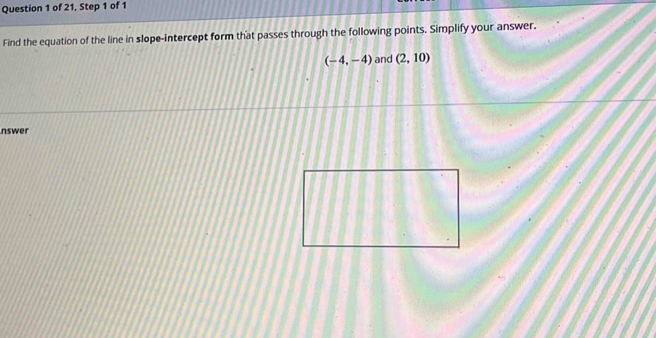 of 21, Step 1 of 1 
Find the equation of the line in slope-intercept form that passes through the following points. Simplify your answer.
(-4,-4) and (2,10)
nswer