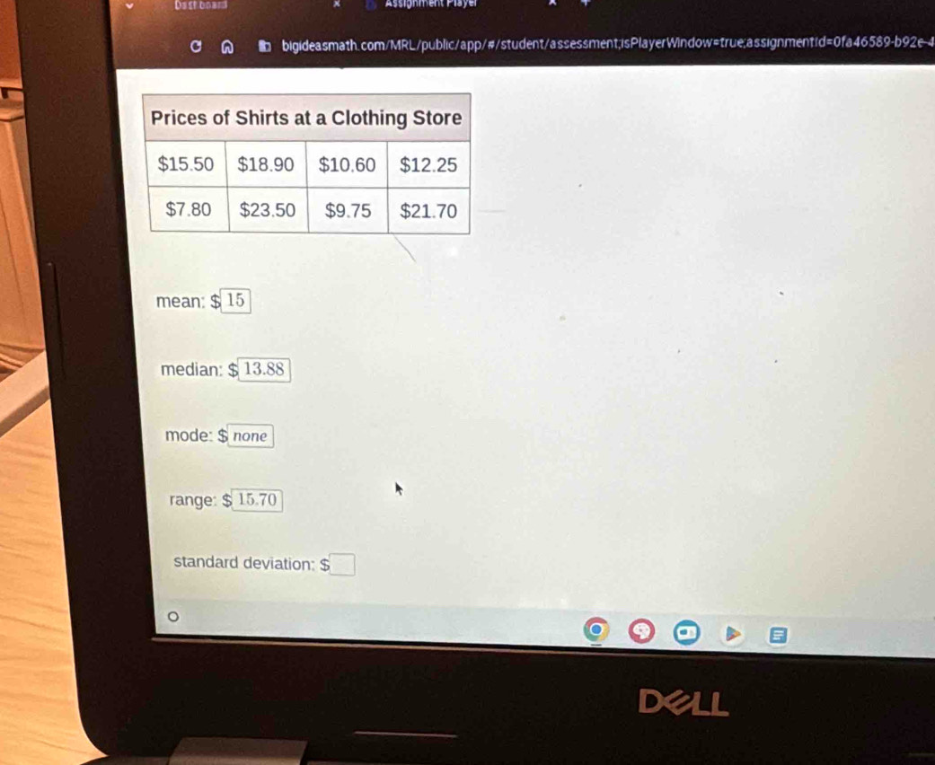 Dastboars Assignment Player 
D bigideasmath.com/MRL/public/app/#/student/assessment;isPlayerWindow=true;assignment/d=0fa46589-b92e-4 
mean: $15
median: $ 13.88
mode: $ none 
range: : $ 15.70
standard deviation: $□