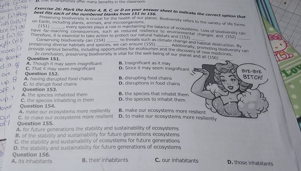 that smartphones offer many benefits in the classroom
Exercise 26: Mark the letter A, B, C, or D on your answer sheet to indicate the correct option that
best fits each of the numbered blanks from 151 to 156.
Preserving biodiversity is crucial for the health of our planet. Biodiversity refers to the varlety of life forms
on Earth, including plants, animals, and microorganisms.
(151) _, every species plays a role in maintaining the balance of ecosystems. Loss of biodiversity can
have far-reaching consequences, such as reduced resilience to environmental changes and (152)
Therefore, it is essential to take action to protect our natural habitats and (153)
_
Conserving biodiversity can (154) _to threats such as climate change and habitat destruction. By
preserving diverse habitats and species, we can ensure (155) _. Additionally, promoting biodiversity can
provide various benefits, including opportunities for ecotourism and the discovery of new medicines.
In conclusion, preserving biodiversity is vital for the well-being of our planet and a
Question 151.
A. Though it may seem insignificant B. Insignificant as it may
C. That it may seem insignificant D. Since it may seem insignifica
Question 152.
A. having disrupted food chains B. disrupting food chains
C. to disrupt food chains D. disruptions in food chains
Question 153.
A. the species inhabited them B. the species that inhabit the
C. the species inhabiting in them D. the species to inhabit them
Question 154.
A. make our ecosystems more resiliently B. make our ecosystems mor
C. to make our ecosystems more resilient D. to make our ecosystems m
Question 155.
A. for future generations the stability and sustainability of ecosystems
B. of the stability and sustainability for future generations ecosystems
C. the stability and sustainability of ecosystems for future generations
D. the stability and sustainability for future generations of ecosystems
Question 156.
A. its inhabitants B. their inhabitants C. our inhabitants
D. those inhabitants