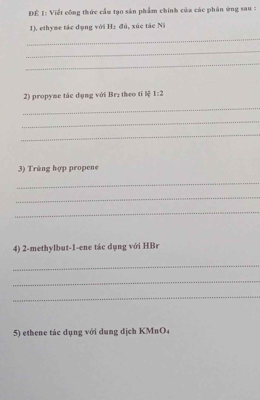 ĐÉ 1: Viết công thức cấu tạo săn phẩm chính của các phản ứng sau : 
1). ethyne tác dụng với H_2 đủ, xúc tác Ni 
_ 
_ 
_ 
2) propyne tác dụng với Br2 theo tỉ lệ 1:2
_ 
_ 
_ 
3) Trùng hợp propene 
_ 
_ 
_ 
4) 2-methylbut- 1 -ene tác dụng với HBr 
_ 
_ 
_ 
5) ethene tác dụng với dung dịch KMnO4
