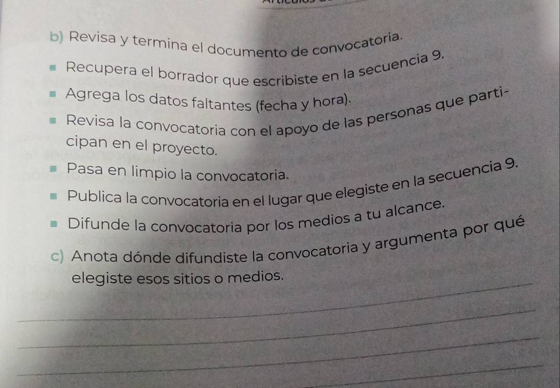 Revisa y termina el documento de convocatoria. 
Recupera el borrador que escribiste en la secuencia 9. 
Agrega los datos faltantes (fecha y hora). 
Revisa la convocatoria con el apoyo de las personas que parti- 
cipan en el proyecto. 
Pasa en limpio la convocatoria. 
Publica la convocatoria en el lugar que elegiste en la secuencia 9. 
Difunde la convocatoria por los medios a tu alcance. 
c) Anota dónde difundiste la convocatoria y argumenta por qué 
_elegiste esos sitios o medios. 
_ 
_ 
_