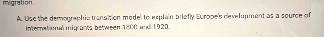 migration. 
A. Use the demographic transition model to explain briefly Europe's development as a source of 
international migrants between 1800 and 1920.