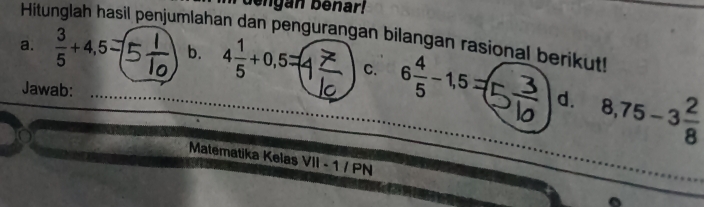 dengan beñar! 
Hitunglah hasil penjumlahan dan pengurangan bilangan rasional berikut! 
a.  3/5 +4,5= b. 4 1/5 +0,5= C. 6 4/5 -1,5=(
Jawab: 8,75-3 2/8 
d. 
Matematika Kelaş VII-1/PN