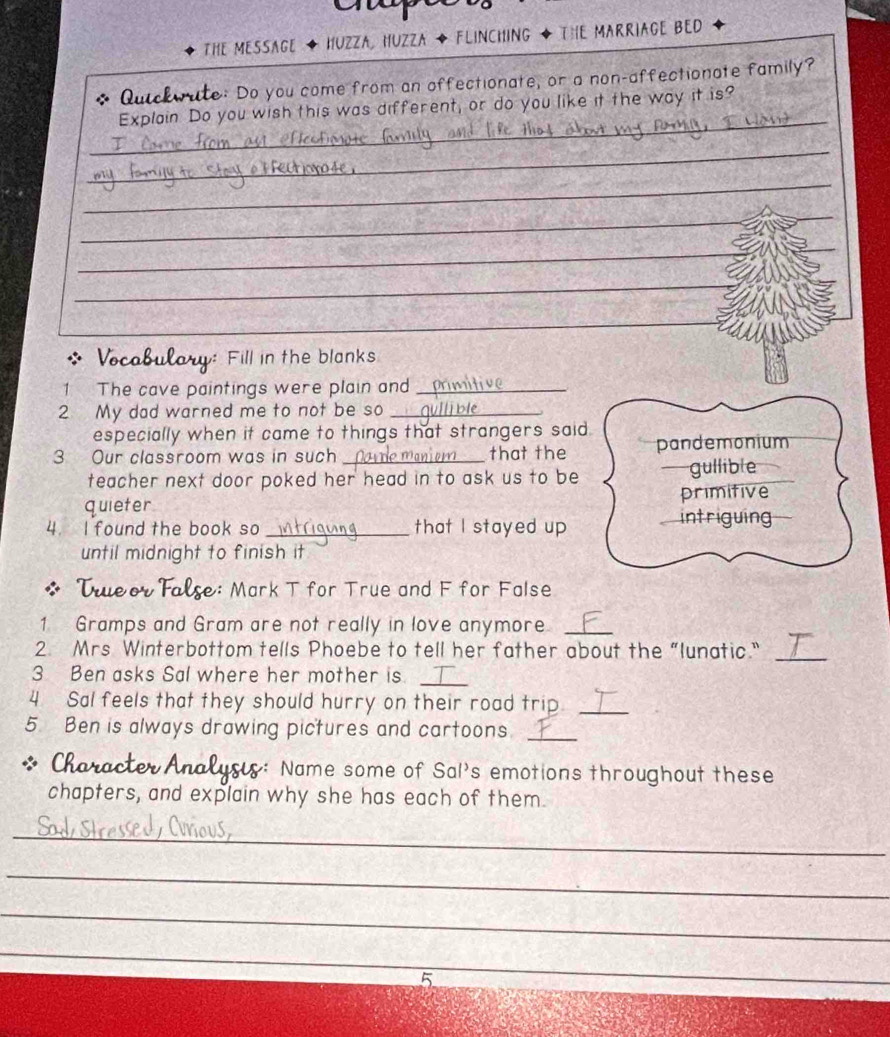 THE MESSAGE HUZZA HUZZA ◆ FLINCHING · The MARRiAGE BED 
Quickwate: Do you come from an offectionate, or a non-affectionate family? 
_ 
Explain Do you wish this was different, or do you like it the way it is? 
_ 
_ 
_ 
_ 
_ 
_ 
_ 
Vocabulary: Fill in the blanks 
1 The cave paintings were plain and_ 
2 My dad warned me to not be so_ 
especially when it came to things that strangers said. 
3 Our classroom was in such _that the pandemonium 
teacher next door poked her head in to ask us to be —gullible 
quieter primitive 
4 I found the book so _that I stayed up 
intriguing 
until midnight to finish it 
o r t : Mark T for True and F for False 
1 Gramps and Gram are not really in love anymore_ 
2. Mrs Winterbottom tells Phoebe to tell her father about the “lunatic."_ 
3 Ben asks Sal where her mother is 
_ 
4 Sal feels that they should hurry on their road trip._ 
5 Ben is always drawing pictures and cartoons._ 
: Name some of Sal's emotions throughout these 
chapters, and explain why she has each of them. 
_ 
_ 
_ 
_ 
5