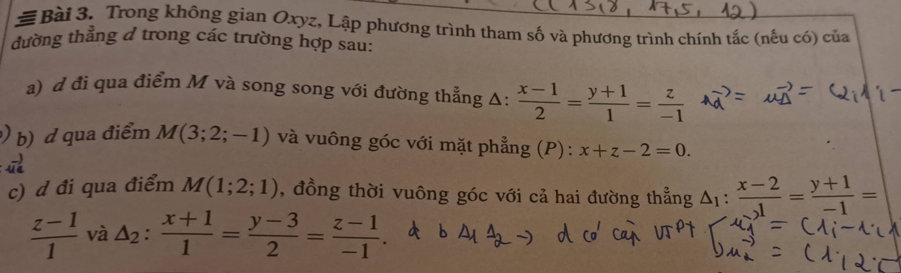 # Bài 3. Trong không gian Oxyz, Lập phương trình tham số và phương trình chính tắc (nếu có) của 
đường thẳng ở trong các trường hợp sau: 
a) d đi qua điểm M và song song với đường thẳng Δ:  (x-1)/2 = (y+1)/1 = z/-1 
) b) d qua điểm M(3;2;-1) và vuông góc với mặt phẳng (P): x+z-2=0. 
c) d đi qua điểm M(1;2;1) , đồng thời vuông góc với cả hai đường thẳng △ _1: (x-2)/J = (y+1)/-1 =
 (z-1)/1  và △ _2: (x+1)/1 = (y-3)/2 = (z-1)/-1 