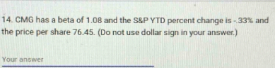 CMG has a beta of 1.08 and the S&P YTD percent change is -.33% and 
the price per share 76.45. (Do not use dollar sign in your answer.) 
Your answer