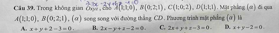 Trong không gian Oxyz , cho A(1;1;0), B(0;2;1), C(1;0;2), D(1;1;1) Mặt phẳng (α) đi qua
A(1;1;0), B(0;2;1) , (α) song song với đường thẳng CD . Phương trình mặt phẳng (α) là
A. x+y+2-3=0. B. 2x-y+z-2=0. C. 2x+y+z-3=0. D. x+y-2=0.