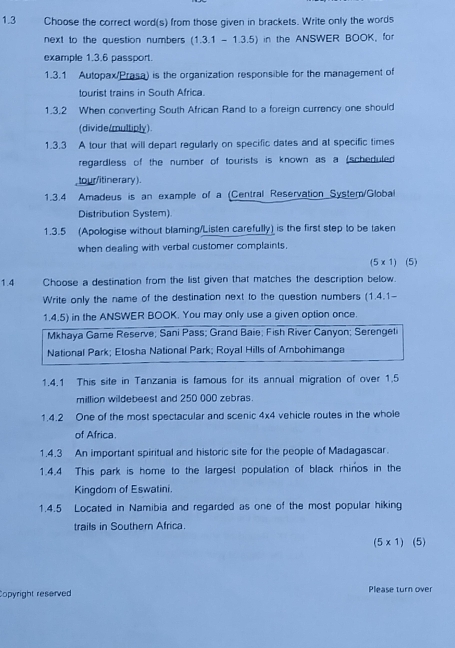 1.3 Choose the correct word(s) from those given in brackets. Write only the words 
next to the question numbers (1.3.1-1.3.5) in the ANSWER BOOK, for 
example 1.3.6 passport. 
1.3.1 Autopax/Prasa) is the organization responsible for the management of 
tourist trains in South Africa. 
1.3.2 When converting South African Rand to a foreign currency one should 
(divide/multiply) 
1.3.3 A tour that will depart regularly on specific dates and at specific times 
regardless of the number of tourists is known as a (scheduled 
,tour/itinerary). 
1.3.4 Amadeus is an example of a (Central Reservation System/Global 
Distribution System). 
1.3.5 (Apologise without blaming/Listen carefully) is the first step to be taken 
when dealing with verbal customer complaints. 
(5 x 1) (5) 
1.4 Choose a destination from the list given that matches the description below. 
Write only the name of the destination next to the question numbers (1.4.1- 
1.4.5) in the ANSWER BOOK. You may only use a given option once. 
Mkhaya Game Reserve; Sani Pass; Grand Baie; Fish River Canyon; Serengeti 
National Park; Etosha National Park; Royal Hills of Ambohimanga 
1.4.1 This site in Tanzania is famous for its annual migration of over 1.5
million wildebeest and 250 000 zebras. 
1.4.2 One of the most spectacular and scenic 4* 4 vehicle routes in the whole 
of Africa. 
1.4.3 An important spiritual and historic site for the people of Madagascar. 
1.4.4 This park is home to the largest population of black rhinos in the 
Kingdom of Eswatini. 
1.4.5 Located in Namibia and regarded as one of the most popular hiking 
trails in Southern Africa.
(5* 1) (5) 
Copyright reserved Please turn over