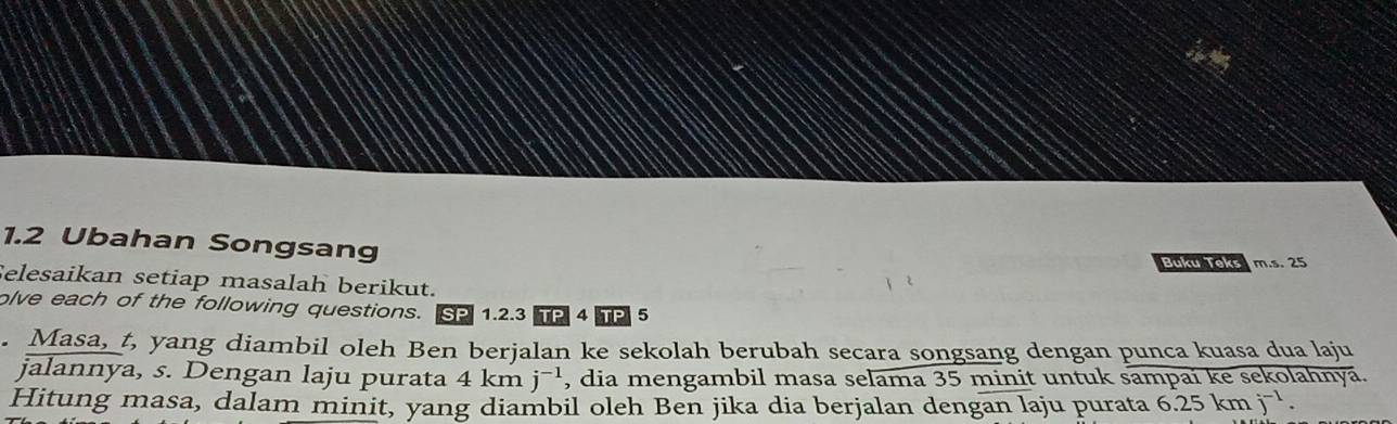 1.2 Ubahan Songsang 
Buku Teks m.s. 25
Selesaikan setiap masalah berikut. 
olve each of the following questions. SP 1.2.3 TP 4 TP 5 
. Masa, t, yang diambil oleh Ben berjalan ke sekolah berubah secara songsang dengan punca kuasa dua laju 
jalannya, s. Dengan laju purata 4kmj^(-1) , dia mengambil masa selama 35 minit untuk sampai ke sekolahnya. 
Hitung masa, dalam minit, yang diambil oleh Ben jika dia berjalan dengan laju purata 6.25kmj^(-1).