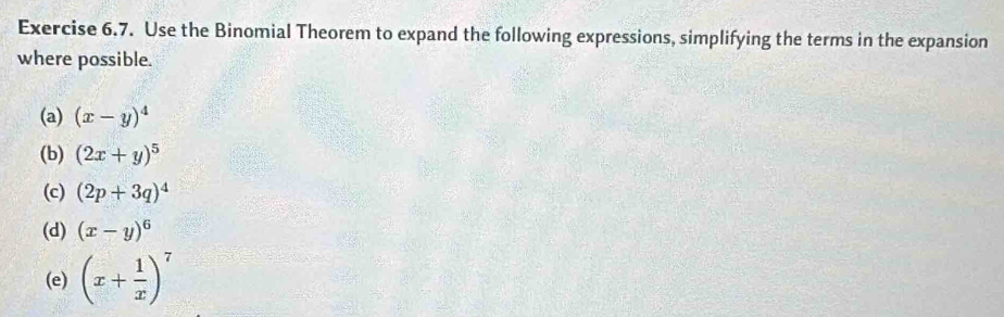 Use the Binomial Theorem to expand the following expressions, simplifying the terms in the expansion 
where possible. 
(a) (x-y)^4
(b) (2x+y)^5
(c) (2p+3q)^4
(d) (x-y)^6
(e) (x+ 1/x )^7