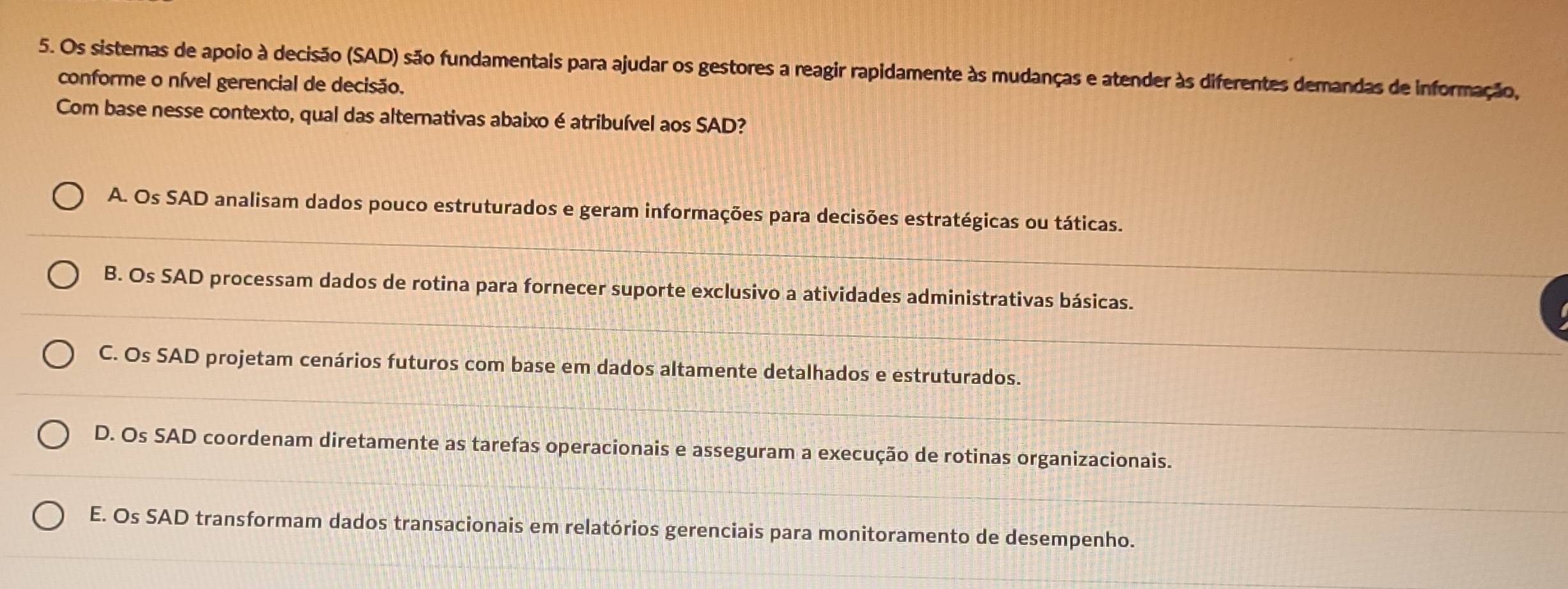 Os sistemas de apoio à decisão (SAD) são fundamentais para ajudar os gestores a reagir rapidamente às mudanças e atender às diferentes demandas de informação,
conforme o nível gerencial de decisão.
Com base nesse contexto, qual das alternativas abaixo é atribuível aos SAD?
A. Os SAD analisam dados pouco estruturados e geram informações para decisões estratégicas ou táticas.
B. Os SAD processam dados de rotina para fornecer suporte exclusivo a atividades administrativas básicas.
C. Os SAD projetam cenários futuros com base em dados altamente detalhados e estruturados.
D. Os SAD coordenam diretamente as tarefas operacionais e asseguram a execução de rotinas organizacionais.
E. Os SAD transformam dados transacionais em relatórios gerenciais para monitoramento de desempenho.