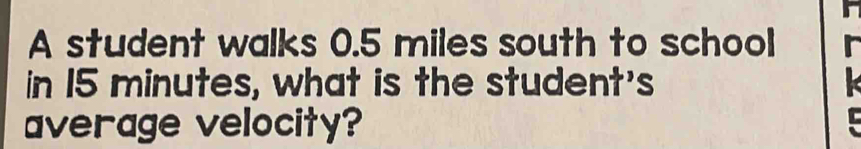 A student walks 0.5 miles south to school 
in 15 minutes, what is the student's 
average velocity?