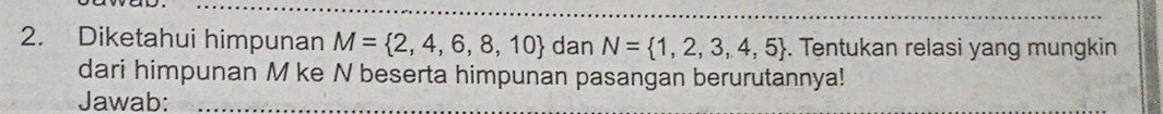 Diketahui himpunan M= 2,4,6,8,10 dan N= 1,2,3,4,5. Tentukan relasi yang mungkin 
dari himpunan M ke N beserta himpunan pasangan berurutannya! 
Jawab: