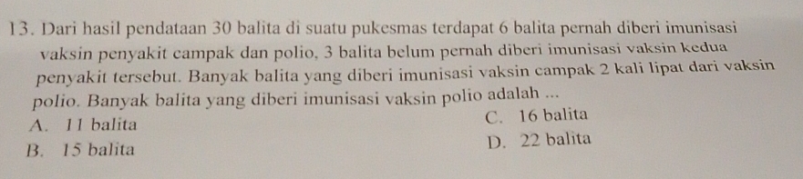 Dari hasil pendataan 30 balita di suatu pukesmas terdapat 6 balita pernah diberi imunisasi
vaksin penyakit campak dan polio, 3 balita belum pernah diberi imunisasi vaksin kedua
penyakit tersebut. Banyak balita yang diberi imunisasi vaksin campak 2 kali lipat dari vaksin
polio. Banyak balita yang diberi imunisasi vaksin polio adalah ...
A. 11 balita C. 16 balita
B. 15 balita D. 22 balita