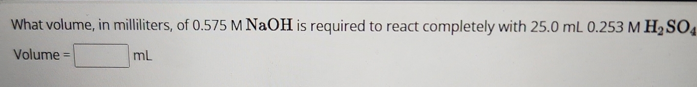 What volume, in milliliters, of 0.575 M NaOH is required to react completely with 25.0 mL 0.253 M H_2SO_4
Volume =□ mL