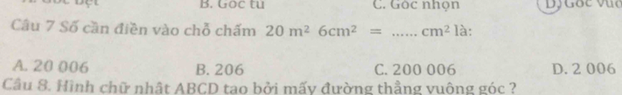 Goc tu C. Gòc nhọn Dộ Gốc vục
Câu 7 Số cần điền vào chỗ chấm 20m^26cm^2= _  cm^2 là:
A. 20 006 B. 206 C. 200 006 D. 2 006
Câu 8. Hình chữ nhật ABCD tao bởi mấy đường thẳng vuông góc ?