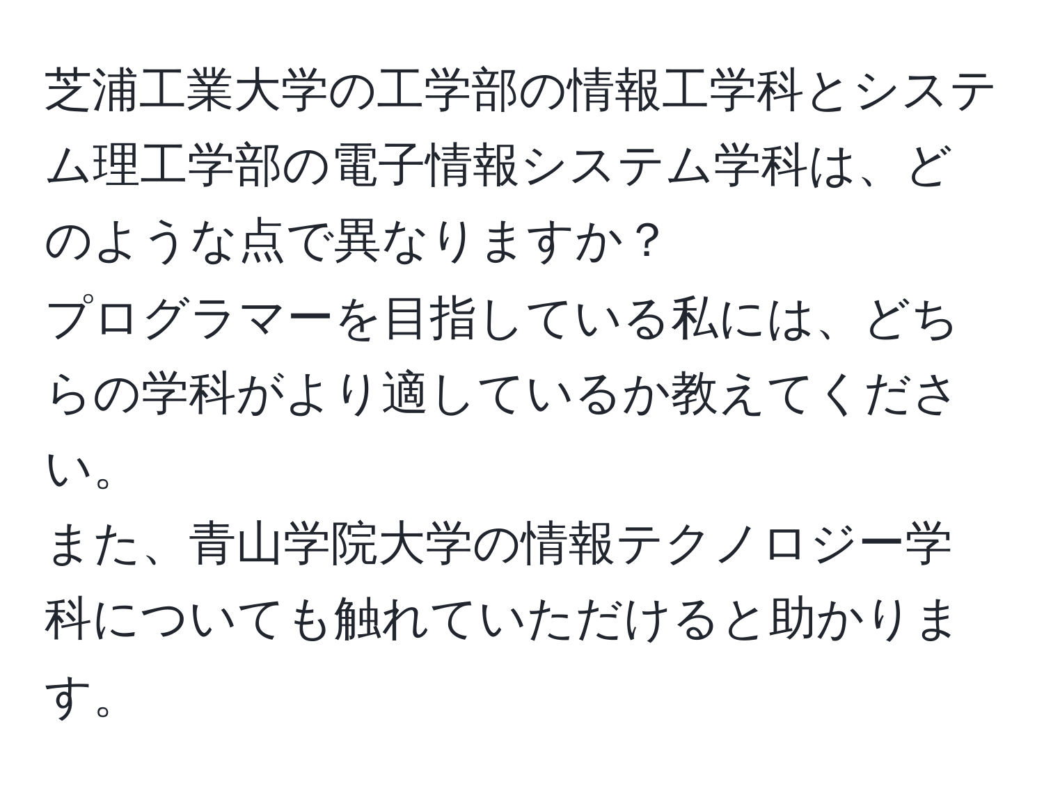 芝浦工業大学の工学部の情報工学科とシステム理工学部の電子情報システム学科は、どのような点で異なりますか？  
プログラマーを目指している私には、どちらの学科がより適しているか教えてください。  
また、青山学院大学の情報テクノロジー学科についても触れていただけると助かります。