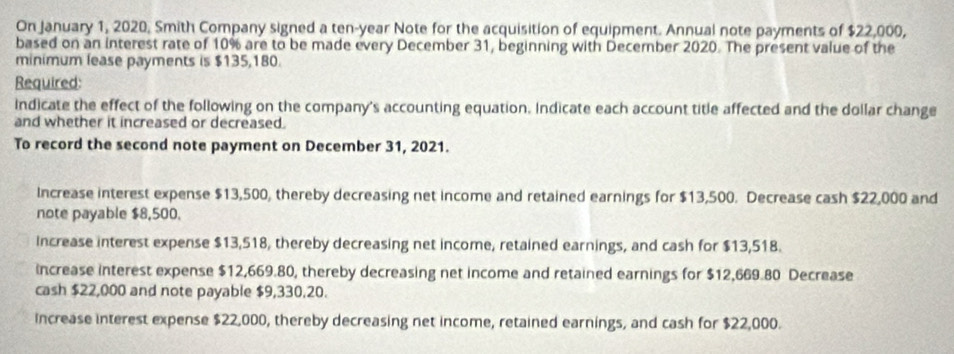 On January 1, 2020, Smith Company signed a ten-year Note for the acquisition of equipment. Annual note payments of $22,000,
based on an interest rate of 10% are to be made every December 31, beginning with December 2020. The present value of the
minimum lease payments is $135,180.
Required:
Indicate the effect of the following on the company's accounting equation. Indicate each account title affected and the dollar change
and whether it increased or decreased.
To record the second note payment on December 31, 2021.
Increase interest expense $13,500, thereby decreasing net income and retained earnings for $13,500. Decrease cash $22,000 and
note payable $8,500.
Increase interest expense $13,518, thereby decreasing net income, retained earnings, and cash for $13,518.
increase interest expense $12,669.80, thereby decreasing net income and retained earnings for $12,669.80 Decrease
cash $22,000 and note payable $9,330.20.
increase interest expense $22,000, thereby decreasing net income, retained earnings, and cash for $22,000.