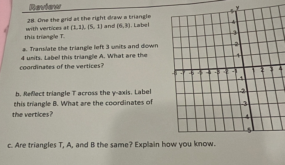 Review y 
28. One the grid at the right draw a triangle 
with vertices at (1,1), (5,1) and (6,3). Label 
this triangle T. 
a. Translate the triangle left 3 units and down
4 units. Label this triangle A. What are the 
coordinates of the vertices? 
4 
b. Reflect triangle T across the y-axis. Label 
this triangle B. What are the coordinates of 
the vertices? 
c. Are triangles T, A, and B the same? Explain h