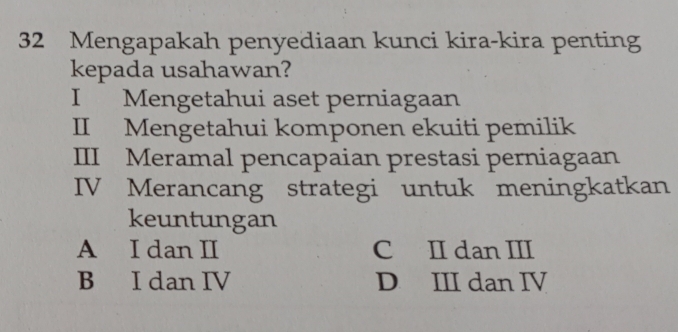 Mengapakah penyediaan kunci kira-kira penting
kepada usahawan?
I Mengetahui aset perniagaan
II Mengetahui komponen ekuiti pemilik
III Meramal pencapaian prestasi perniagaan
IV Merancang strategi untuk meningkatkan
keuntungan
A I dan II C II dan III
B I dan IV D III dan IV