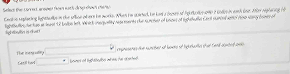 Select the correct answer from each drop-down menu. 
Cecill is replacing lightbulbs in the office where he works. When he started, he had z boxes of lightbulbs with 2 bulbs in each bax. After reptacing 16
lightbulbs, he has at least 12 bulbs left. Which inequality represents the number of boxes of lightbults Cecil started with! How many boxes o 
infratenaens is thut? 
The inequality represents the number of boues of lightbulbs that Cecl started wth 
Cea had boves of lightbults when he started.