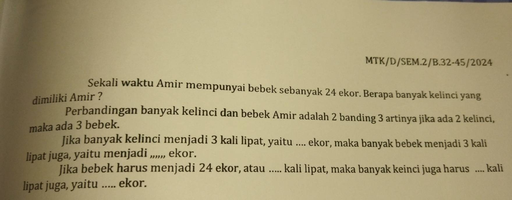 MTK/D/SEM.2/B.32-45/2024 
Sekali waktu Amir mempunyai bebek sebanyak 24 ekor. Berapa banyak kelinci yang 
dimiliki Amir ? 
Perbandingan banyak kelinci dan bebek Amir adalah 2 banding 3 artinya jika ada 2 kelinci, 
maka ada 3 bebek. 
Jika banyak kelinci menjadi 3 kali lipat, yaitu .... ekor, maka banyak bebek menjadi 3 kali 
lipat juga, yaitu menjadi ,,,,,, ekor. 
Jika bebek harus menjadi 24 ekor, atau ..... kali lipat, maka banyak keinci juga harus .... kali 
lipat juga, yaitu ..... ekor.