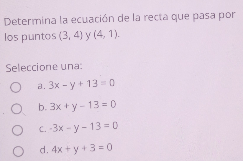 Determina la ecuación de la recta que pasa por
los puntos (3,4) y (4,1). 
Seleccione una:
a. 3x-y+13=0
b. 3x+y-13=0
C. -3x-y-13=0
d. 4x+y+3=0