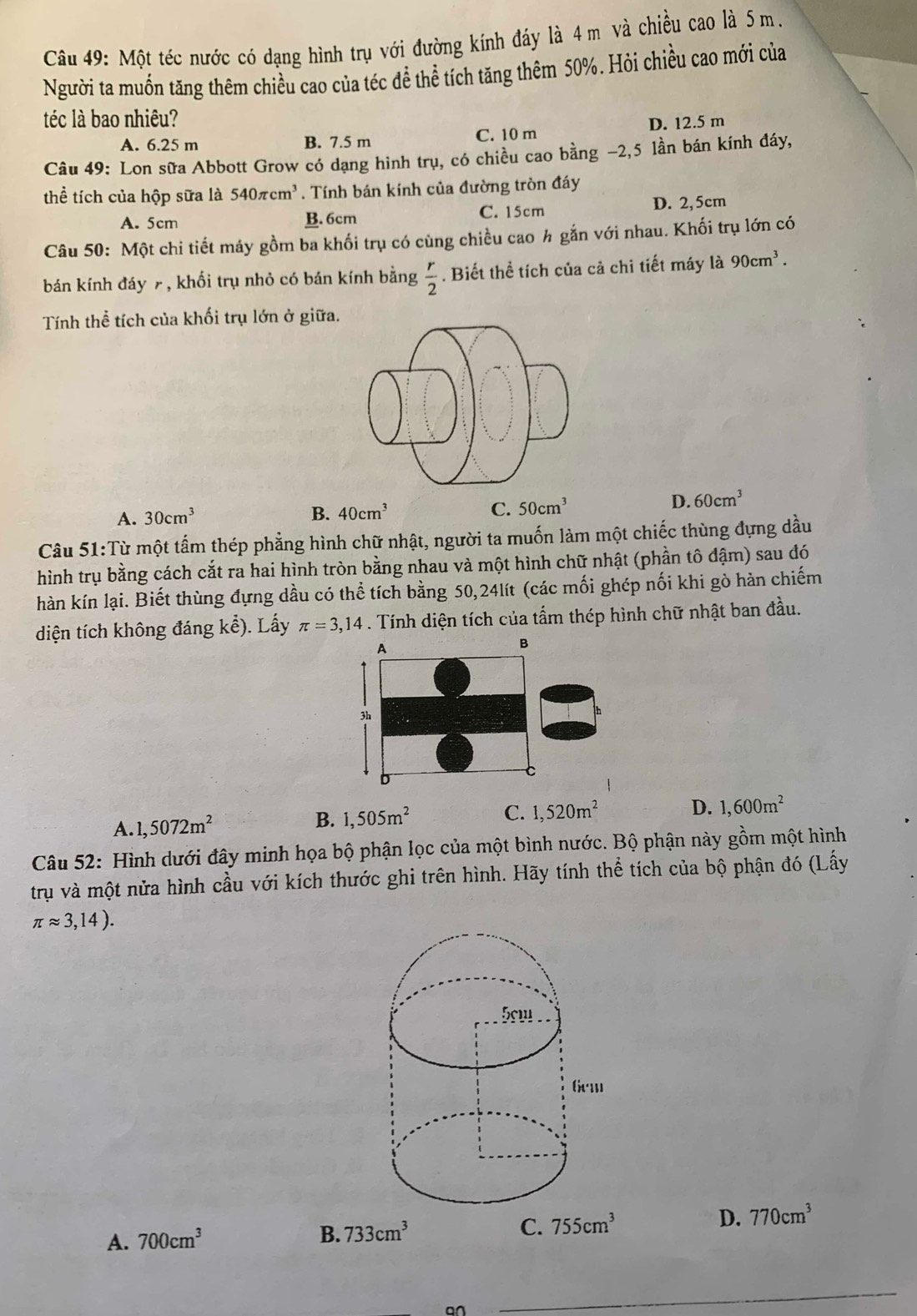 Một téc nước có dạng hình trụ với đường kính đáy là 4m và chiều cao là 5 m.
Người ta muốn tăng thêm chiều cao của téc để thể tích tăng thêm 50%. Hỏi chiều cao mới của
téc là bao nhiêu?
A. 6.25 m B. 7.5 m C. 10 m D. 12.5 m
Câu 49: Lon sữa Abbott Grow có dạng hình trụ, có chiều cao bằng −2,5 lần bán kính đáy,
thể tích của hộp sữa là 540π cm^3. Tính bán kính của đường tròn đáy
A. 5cm B. 6cm C. 15cm D. 2, 5cm
Câu 50: Một chi tiết máy gồm ba khối trụ có cùng chiều cao h gắn với nhau. Khối trụ lớn có
bán kính đáy 7 , khối trụ nhỏ có bán kính bằng  r/2 . Biết thể tích của cả chi tiết máy là 90cm^3.
Tính thể tích của khối trụ lớn ở giữa.
A. 30cm^3 B. 40cm^3 C. 50cm^3
D. 60cm^3
Câu 51:Từ một tấm thép phẳng hình chữ nhật, người ta muốn làm một chiếc thùng đựng dầu
hình trụ bằng cách cắt ra hai hình tròn bằng nhau và một hình chữ nhật (phần tô đậm) sau đó
hàn kín lại. Biết thùng đựng dầu có thể tích bằng 50,24lít (các mối ghép nối khi gò hàn chiếm
diện tích không đáng kể). Lấy π =3,14. Tính diện tích của tấm thép hình chữ nhật ban đầu.
A. 1,5072m^2 B. 1,505m^2 C. 1,520m^2
D. 1,600m^2
Câu 52: Hình dưới đây minh họa bộ phận lọc của một bình nước. Bộ phận này gồm một hình
trụ và một nửa hình cầu với kích thước ghi trên hình. Hãy tính thể tích của bộ phận đó (Lấy
π approx 3,14).
A. 700cm^3
B. 733cm^3 755cm^3 D. 770cm^3
C.
an