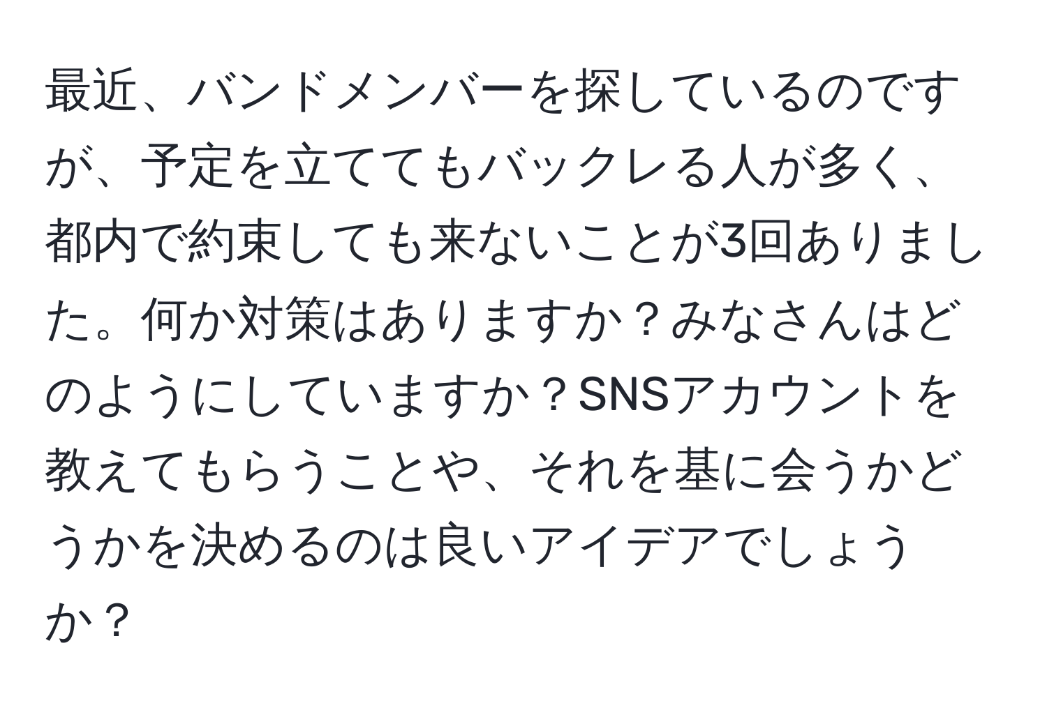 最近、バンドメンバーを探しているのですが、予定を立ててもバックレる人が多く、都内で約束しても来ないことが3回ありました。何か対策はありますか？みなさんはどのようにしていますか？SNSアカウントを教えてもらうことや、それを基に会うかどうかを決めるのは良いアイデアでしょうか？