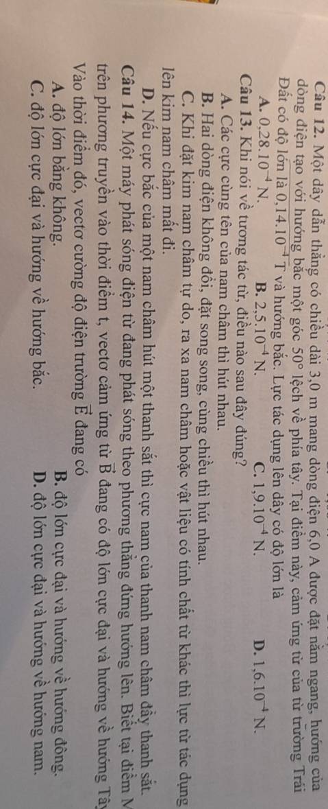 Một dây dẫn thẳng có chiều dài 3,0 m mang dòng điện 6,0 A được đặt nằm ngang, hướng của
dòng điện tạo với hướng bắc một góc 50° lệch về phía tây. Tại điềm này, cảm ứng từ của từ trường Trái
Đất có độ lớn là 0. 14.10^(-4) T và hướng bắc. Lực tác dụng lên dây có độ lớn là
A. 0,28.10^(-4)N. B. 2,5.10^(-4)N. C. 1,9.10^(-4)N. D. 1,6.10^(-4)N.
Câu 13. Khi nói về tương tác từ, điều nào sau đây đúng?
A. Các cực cùng tên của nam châm thì hút nhau.
B. Hai dòng điện không đổi, đặt song song, cùng chiều thì hút nhau.
C. Khi đặt kim nam châm tự do, ra xa nam châm hoặc vật liệu có tính chất từ khác thì lực từ tác dụng
lên kim nam châm mất đi.
D. Nếu cực bắc của một nam châm hút một thanh sắt thì cực nam của thanh nam châm đầy thanh sắt.
Câu 14. Một máy phát sóng điện từ đang phát sóng theo phương thằng đứng hướng lên. Biết tại điểm M
trên phương truyền vào thời điểm t, vectơ cảm ứng từ vector B đang có độ lớn cực đại và hướng về hướng Tây
Vào thời điểm đó, vectơ cường độ điện trường vector E đang có
A. độ lớn bằng không. B. độ lớn cực đại và hướng về hướng đông.
C. độ lớn cực đại và hướng về hướng bắc. D. độ lớn cực đại và hướng về hướng nam.