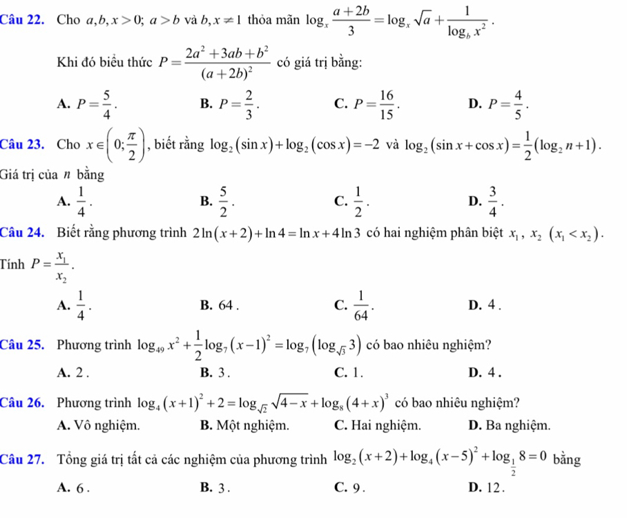 Cho a ,b,x>0;a>b và b,x!= 1 thỏa mãn log _x (a+2b)/3 =log _xsqrt(a)+frac 1log _bx^2.
Khi đó biểu thức P=frac 2a^2+3ab+b^2(a+2b)^2 có giá trị bằng:
A. P= 5/4 . P= 2/3 . P= 16/15 . D. P= 4/5 .
B.
C.
Câu 23. Cho x∈ (0; π /2 ) , biết rằng log _2(sin x)+log _2(cos x)=-2 và log _2(sin x+cos x)= 1/2 (log _2n+1).
Giá trị của n bằng
A.  1/4 .  5/2 . C.  1/2 . D.  3/4 .
B.
Câu 24. Biết rằng phương trình 2ln (x+2)+ln 4=ln x+4ln 3 có hai nghiệm phân biệt x_1,x_2(x_1
Tính P=frac x_1x_2.
A.  1/4 . B. 64 . C.  1/64 . D. 4 .
Câu 25. Phương trình log _49x^2+ 1/2 log _7(x-1)^2=log _7(log _sqrt(3)3) có bao nhiêu nghiệm?
A. 2 . B. 3 . C. 1. D. 4 .
Câu 26. Phương trình log _4(x+1)^2+2=log _sqrt(2)sqrt(4-x)+log _8(4+x)^3 có bao nhiêu nghiệm?
A. Vô nghiệm. B. Một nghiệm. C. Hai nghiệm. D. Ba nghiệm.
Câu 27. Tổng giá trị tất cả các nghiệm của phương trình log _2(x+2)+log _4(x-5)^2+log _ 1/2 8=0 bằng
A. 6 . B. 3 . C. 9 . D. 12 .