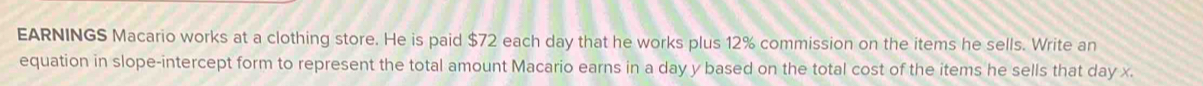 EARNINGS Macario works at a clothing store. He is paid $72 each day that he works plus 12% commission on the items he sells. Write an 
equation in slope-intercept form to represent the total amount Macario earns in a day y based on the total cost of the items he sells that day x.