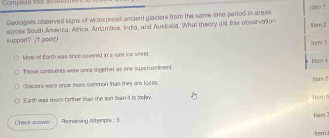 Complete this assessmer
Geologists observed signs of widespread ancient glaciers from the same time period in areas ltem 1
across South America, Africa, Antarctica, India, and Australia. What theory did this observation Item 2
support? (1 point)
item 3
Most of Earth was once covered in a vast ice sheet.
Those continents were once together as one supercontinent. Item 4
Glaciers were once more common than they are today. Item 5
Earth was much farther than the sun than it is today. 1tem 6
Item7
Check answer Remaining Attempts : 3
Item