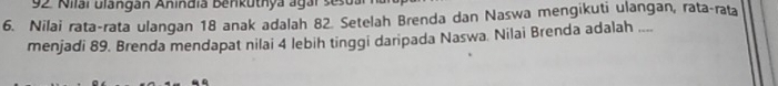 Nilai ulängán Anindia Benkuthya agar ses 
6. Nilai rata-rata ulangan 18 anak adalah 82. Setelah Brenda dan Naswa mengikuti ulangan, rata-rata 
menjadi 89. Brenda mendapat nilai 4 lebih tinggi daripada Naswa. Nilai Brenda adalah ....