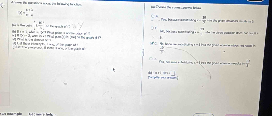 Answer the questions about the following function. (a) Choose the correct answer below.
f(x)= (x+3)/x-4 
A.
Yes, because substituting x= 10/3  into the given equation results in 5.
B.
(a) Is the point (5, 10/3 ) on the graph of f No, because substituting x= 10/3  into the given equation does not result in
(b) Ifx=1 what is f(x)? What point is on the graph of f?
(c) Iff(x)=2 , what is x? What point(s) is (are) on the graph of f?
5.
(d) What is the domain of f? C. No, because substituting
(e) List the x-intercepts, if any, of the graph of f x=5 into the given equation does not result in
(f) List the y-intercept, if there is one, of the graph of f.
 10/3 
D.
Yes, because substituting x=5 into the given equation results in  10/3 . 
(b) Ifx=1, f(x)=□
(Simplify your answer.)
an example Get more help