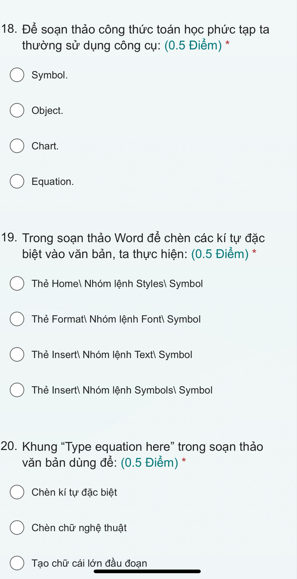 Để soạn thảo công thức toán học phức tạp ta
thường sử dụng công cụ: (0.5 Điểm) *
Symbol.
Object.
Chart.
Equation.
19. Trong soạn thảo Word để chèn các kí tự đặc
biệt vào văn bản, ta thực hiện: (0.5 Điểm) *
Thẻ Home Nhóm lệnh Styles Symbol
Thẻ Format Nhóm lệnh Font Symbol
Thẻ Insert Nhóm lệnh Text Symbol
Thẻ Insert Nhóm lệnh Symbols Symbol
20. Khung “Type equation here” trong soạn thảo
văn bản dùng để: (0.5 Điểm) *
Chèn kí tự đặc biệt
Chèn chữ nghệ thuật
Tạo chữ cái lớn đầu đoạn