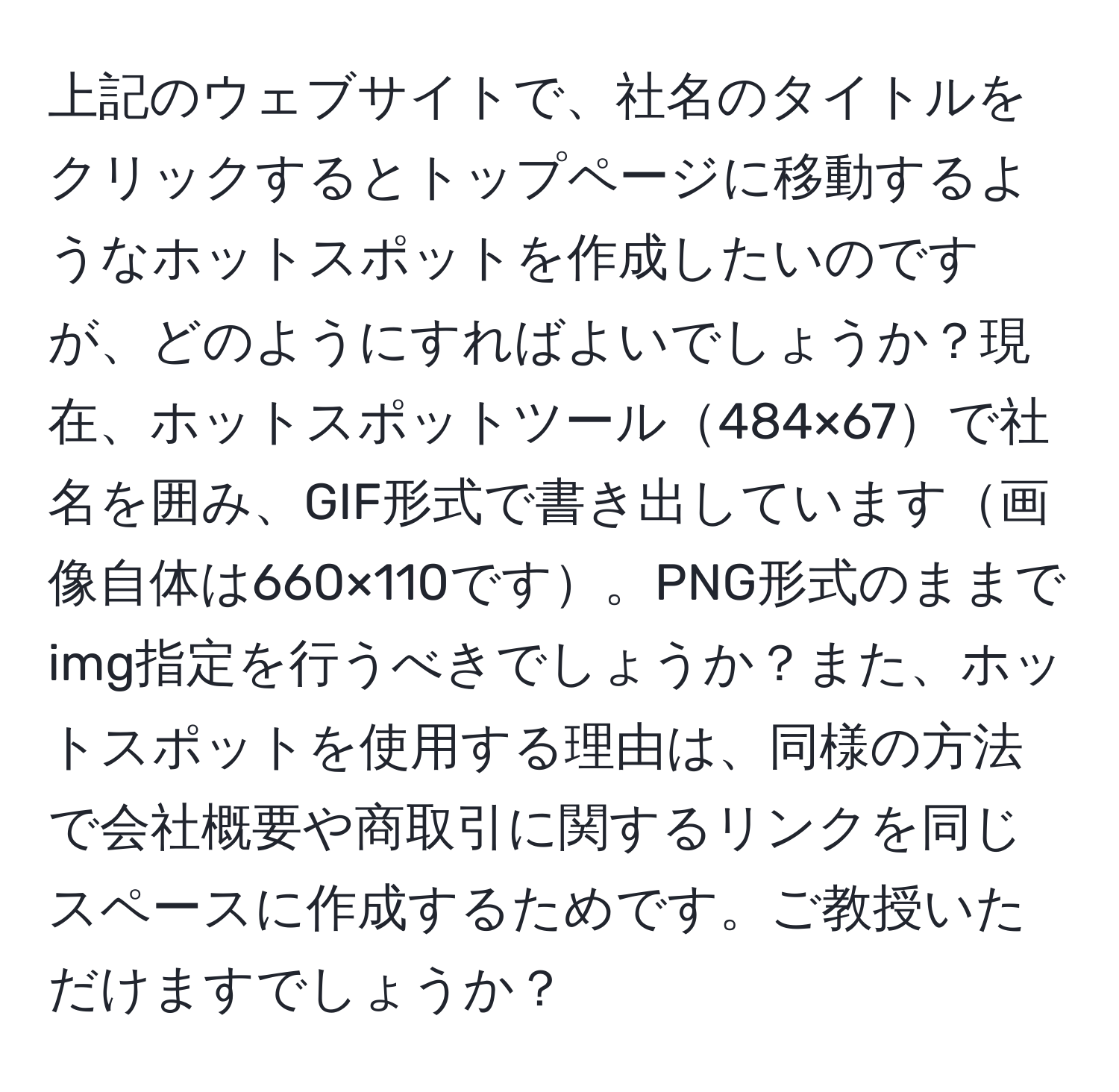 上記のウェブサイトで、社名のタイトルをクリックするとトップページに移動するようなホットスポットを作成したいのですが、どのようにすればよいでしょうか？現在、ホットスポットツール484×67で社名を囲み、GIF形式で書き出しています画像自体は660×110です。PNG形式のままでimg指定を行うべきでしょうか？また、ホットスポットを使用する理由は、同様の方法で会社概要や商取引に関するリンクを同じスペースに作成するためです。ご教授いただけますでしょうか？