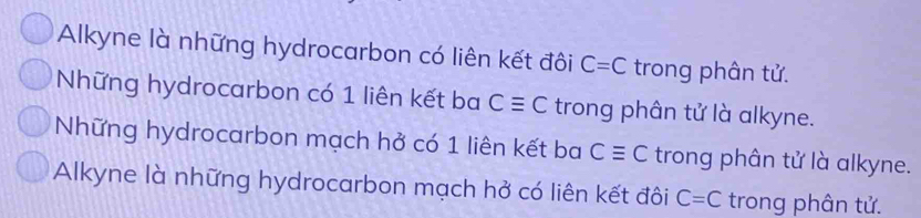 Alkyne là những hydrocarbon có liên kết đôi C=C trong phân tử.
Những hydrocarbon có 1 liên kết ba Cequiv C trong phân tử là alkyne.
Những hydrocarbon mạch hở có 1 liên kết ba Cequiv C trong phân tử là alkyne.
Alkyne là những hydrocarbon mạch hở có liên kết đôi C=C trong phân tử.