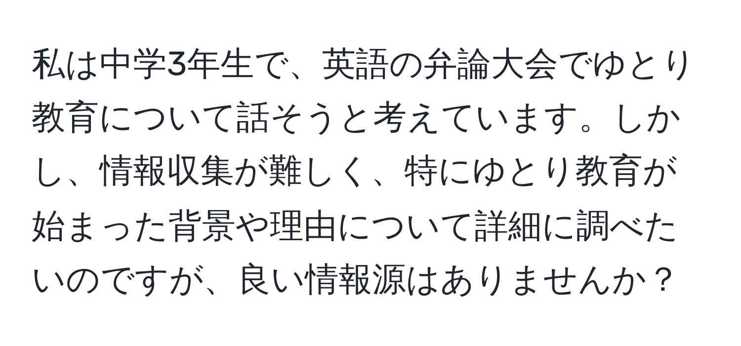 私は中学3年生で、英語の弁論大会でゆとり教育について話そうと考えています。しかし、情報収集が難しく、特にゆとり教育が始まった背景や理由について詳細に調べたいのですが、良い情報源はありませんか？