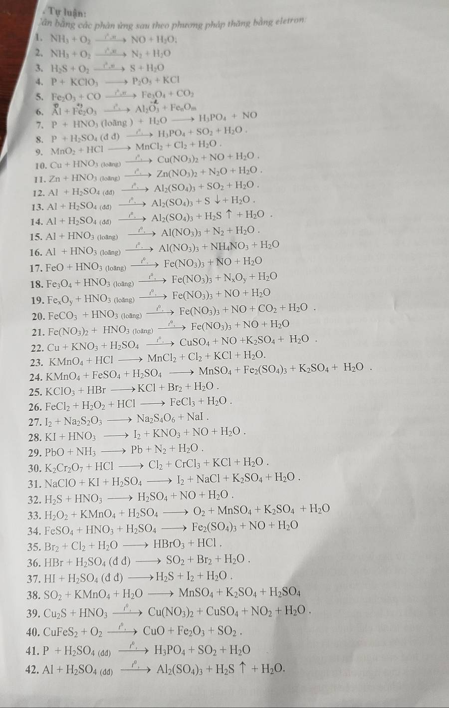 Tự luận:
Dân bằng các phản ứng sau theo phương pháp thăng bằng eletron:
1. NH_3+O_2xrightarrow C.π NO+H_2O;
2. NH_3+O_2xrightarrow r_2N_2+H_2O
3. H_2S+O_2xrightarrow C.vS+H_2O
4. P+KClO_3to P_2O_5+KCl
5. Fe_2O_3+COxrightarrow r_2π Fe_3O_4+CO_2
6. _Al+Fe_2O_3xrightarrow ∴ Al_2O_3^(2+Fe_n)O_m
7、 P+HNO_3(loang)+H_2O to H_3PO_4+NO
8. P+H_2SO_4(dd)xrightarrow CH_3PO_4+SO_2+H_2O.
9. MnO_2+HCl- to MnCl_2+Cl_2+H_2O.
10. Cu+HNO_3 loāng) xrightarrow r_+Cu(NO_3)_2+NO+H_2O.
11. Zn+HNO_3 xrightarrow i^nZn(NO_3)_2+N_2O+H_2O.
12. Al+H_2SO_4(dd) xrightarrow i° Al_2(SO_4)_3+SO_2+H_2O.
13. Al+H_2SO_4(dd) _ t^0, Al_2(SO_4)_3+Sdownarrow +H_2O.
14. Al+H_2SO_4(dd) Al_2(SO_4)_3+H_2Suparrow +H_2O.
15. Al+HNO_3 (loang) 1° 、 Al(NO_3)_3+N_2+H_2O.
1º ,
16. Al+HNO_3 (loling Al(NO_3)_3+NH_4NO_3+H_2O
17. FeO+HNO_3 (loang Fe(NO_3)_3+NO+H_2O
18. Fe_3O_4+HNO_3_(ng) _ t°, Fe(NO_3)_3+N_xO_y+H_2O
19. Fe_xO_y+HNO_3(loz (ng) xrightarrow I^0 Fe(NO_3)_3+NO+H_2O
20. FeCO_3+HNO_3 (loang) xrightarrow I^0, Fe(NO_3)_3+NO+CO_2+H_2O.
21.
22. Cu+KNO_3+H_2SO_4xrightarrow r^0SCuSO_4+NO+K_2SO_4+H_2O. Fe(NO_3)_2+HNO_3 loang) xrightarrow t^0. Fe(NO_3)_3+NO+H_2O
23. KMnO_4+HClto MnCl_2+Cl_2+KCl+H_2O.
24. KMnO_4+FeSO_4+H_2SO_4 to MnSO_4+Fe_2(SO_4)_3+K_2SO_4+H_2O.
25. KClO_3+HBrto KCl+Br_2+H_2O.
26. FeCl_2+H_2O_2+HClto FeCl_3+H_2O.
27. I_2+Na_2S_2O_3to Na_2S_4O_6+NaI.
28. KI+HNO_3to I_2+KNO_3+NO+H_2O.
29. PbO+NH_3to Pb+N_2+H_2O.
30. K_2Cr_2O_7+HClto Cl_2+CrCl_3+KCl+H_2O.
31. NaClO+KI+H_2SO_4to I_2+NaCl+K_2SO_4+H_2O.
32. H_2S+HNO_3to H_2SO_4+NO+H_2O.
33. H_2O_2+KMnO_4+H_2SO_4to O_2+MnSO_4+K_2SO_4+H_2O
34. FeSO_4+HNO_3+H_2SO_4to Fe_2(SO_4)_3+NO+H_2O
35. Br_2+Cl_2+H_2Oto HBrO_3+HCl.
36. HBr+H_2SO_4(dd)to SO_2+Br_2+H_2O.
37. HI+H_2SO_4(dd)to H_2S+I_2+H_2O.
38. SO_2+KMnO_4+H_2Oto MnSO_4+K_2SO_4+H_2SO_4
39. Cu_2S+HNO_3xrightarrow rho _,Cu(NO_3)_2+CuSO_4+NO_2+H_2O.
40. CuFeS_2+O_2xrightarrow r_.CuO+Fe_2O_3+SO_2.
41. P+H_2SO_4(dd)xrightarrow I^0,H_3PO_4+SO_2+H_2O
42. Al+H_2SO_4(dd)xrightarrow i^0.Al_2(SO_4)_3+H_2Suparrow +H_2O.