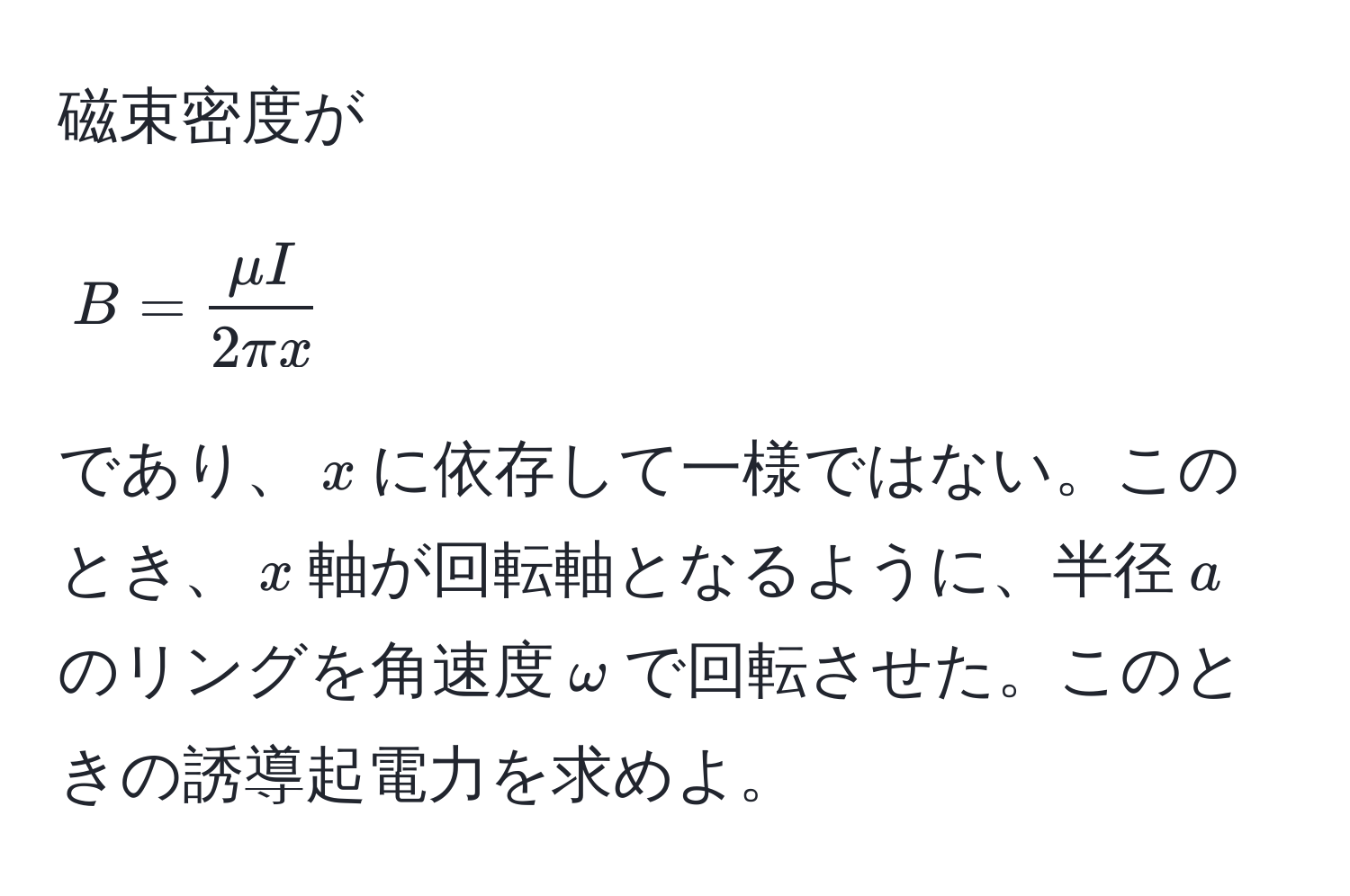 磁束密度が
[ B =  mu I/2 π x  ]
であり、$x$に依存して一様ではない。このとき、$x$軸が回転軸となるように、半径$a$のリングを角速度$omega$で回転させた。このときの誘導起電力を求めよ。