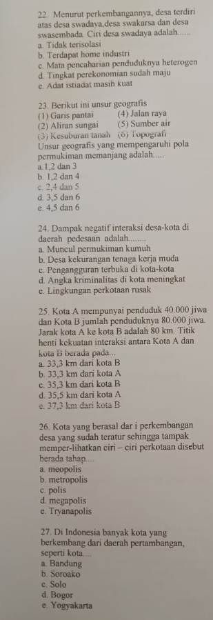 Menurut perkembangannya, desa terdiri
atas desa swadava,desa swakarsa dan desa
swasembada. Ciri desa swadaya adalah......
a. Tidak terisolasi
b. Terdapat home industri
c. Mata pencaharian penduduknya heterogen
d. Tingkat perekonomian sudah maju
e. Adat istiadat masin kuat
23. Berikut ini unsur geografīs
(1) Garis pantai (4) Jalan raya
(2) Aliran sungai (5) Sumber air
(3) Kesuburan tanah (6) Topografi
Unsur geografis yang mempengaruhi pola
permukiman memanjang adalah.....
a 1,2 dan 3
b. 1,2 dan 4
c. 2,4 dan 5
d. 3,5 dan 6
e. 4,5 dan 6
24. Dampak negatif interaksi desa-kota di
daerah pedesaan adalah........
a. Muncul permukiman kumuh
b. Desa kekurangan tenaga kerja muda
c. Pengangguran terbuka di kota-kota
d. Angka kriminalitas di kota meningkat
e. Lingkungan perkotaan rusak
25. Kota A mempunyai penduduk 40.000 jiwa
dan Kota B jumlah penduduknya 80.000 jiwa.
Jarak kota A ke kota B adalah 80 km. Titik
henti kekuatan interaksi antara Kota A dan
kota B berada pada...
a. 33,3 km dari kota B
b. 33,3 km dari kota A
c. 35,3 km dari kota B
d. 35,5 km dari kota A
e. 37,3 km dari kota B
26. Kota yang berasal dar i perkembangan
desa yang sudah teratur sehingga tampak
memper-lihatkan ciri - ciri perkotaan disebut
berada tahap....
a. meopolis
b. metropolis
c. polis
d. megapolis
e. Tryanapolis
27. Di Indonesia banyak kota yang
berkembang dari daerah pertambangan,
seperti kota....
a. Bandung
b. Soroako
c. Solo
d. Bogor
e. Yogyakarta