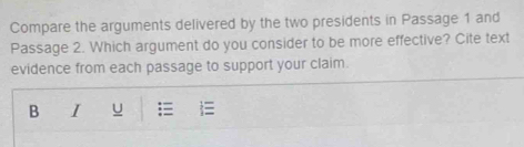 Compare the arguments delivered by the two presidents in Passage 1 and 
Passage 2. Which argument do you consider to be more effective? Cite text 
evidence from each passage to support your claim. 
B I u