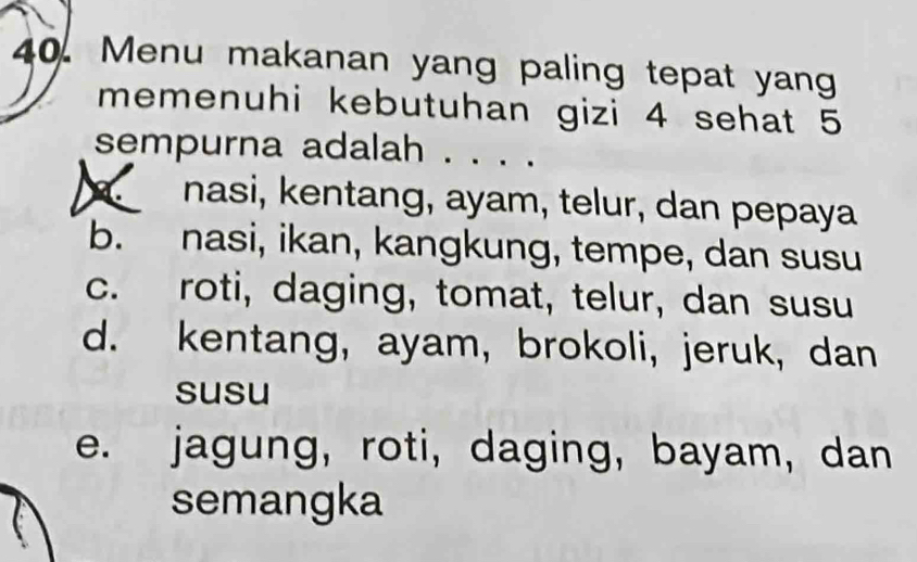 Menu makanan yang paling tepat yang
memenuhi kebutuhan gizi 4 sehat 5
sempurna adalah .
nasi, kentang, ayam, telur, dan pepaya
b. nasi, ikan, kangkung, tempe, dan susu
c. roti, daging, tomat, telur, dan susu
d. kentang, ayam,brokoli, jeruk, dan
susu
e. jagung, roti, daging, bayam, dan
semangka