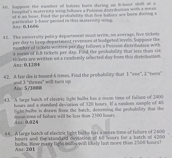 Suppose the number of babies born during an 8-hour shift at a 
hospital's maternity wing follows a Poisson distribution with a mean 
of 6 an hour. Find the probability that five babies are born during a 
particular 1-hour period in this maternity wing. 
Ans: 0.1606
41. The university policy department must write, on average, five tickets 
per day to keep department revenues at budgeted levels. Suppose the 
number of tickets written per day follows a Poisson distribution with 
a mean of 8.8 tickets per day. Find the probability that less than six 
tickets are written on a randomly selected day from this distribution. 
Ans: 0.1284
42. A fair die is tossed 6 times. Find the probability that 1 “one”, 2 “twos” 
and 3 “threes” will turn up 
Ans: 5/3888
43. A large batch of electric light bulbs has a mean time of failure of 2400
hours and a standard deviation of 320 hours. If a random sample of 40
light bulbs is drawn from the batch, determine the probability that the 
mean time of failure will be less than 2300 hours. 
Ans: 0.024
44. A large batch of electric light bulbs has a mean time of failure of 2400
hours and the standard deviation of 60 hours for a batch of 4200
bulbs. How many light bulbs will likely last more than 2500 hours? 
Ans: 201